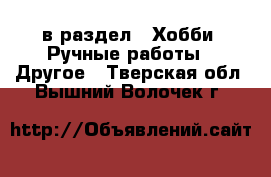  в раздел : Хобби. Ручные работы » Другое . Тверская обл.,Вышний Волочек г.